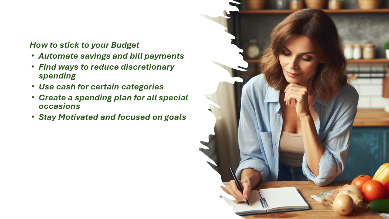 Create a budget The image features a woman sitting at a kitchen table, writing in a notebook, likely planning her budget. On the table, there are fresh vegetables, hinting at meal planning as part of her budgeting process. On the left side of the image, there's a list titled "How to stick to your Budget," which includes the following points: Automate savings and bill payments, Find ways to reduce discretionary spending, Use cash for certain categories, Create a spending plan for all special occasions, and Stay Motivated and focused on goals. The overall theme of the image emphasizes practical tips for staying on track with a budget in a calm and organized setting.